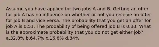 Assume you have applied for two jobs A and B. Getting an offer for job A has no influence on whether or not you receive an offer for job B and vice versa. The probability that you get an offer for job A is 0.51. The probability of being offered job B is 0.33. What is the approximate probability that you do not get either job? a.32.8% b.64.7% c.16.8% d.84%