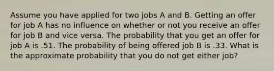 Assume you have applied for two jobs A and B. Getting an offer for job A has no influence on whether or not you receive an offer for job B and vice versa. The probability that you get an offer for job A is .51. The probability of being offered job B is .33. What is the approximate probability that you do not get either job?