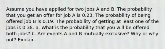 Assume you have applied for two jobs A and B. The probability that you get an offer for job A is 0.23. The probability of being offered job B is 0.19. The probability of getting at least one of the jobs is 0.38. a. What is the probability that you will be offered both jobs? b. Are events A and B mutually exclusive? Why or why not? Explain.