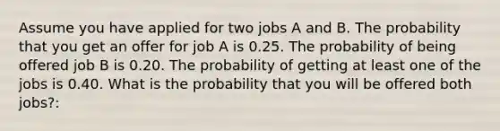 Assume you have applied for two jobs A and B. The probability that you get an offer for job A is 0.25. The probability of being offered job B is 0.20. The probability of getting at least one of the jobs is 0.40. What is the probability that you will be offered both jobs?: