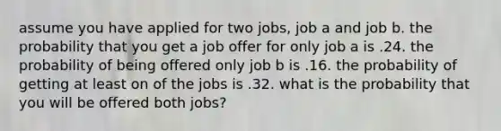 assume you have applied for two jobs, job a and job b. the probability that you get a job offer for only job a is .24. the probability of being offered only job b is .16. the probability of getting at least on of the jobs is .32. what is the probability that you will be offered both jobs?