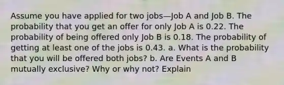 Assume you have applied for two jobs—Job A and Job B. The probability that you get an offer for only Job A is 0.22. The probability of being offered only Job B is 0.18. The probability of getting at least one of the jobs is 0.43. a. What is the probability that you will be offered both jobs? b. Are Events A and B mutually exclusive? Why or why not? Explain