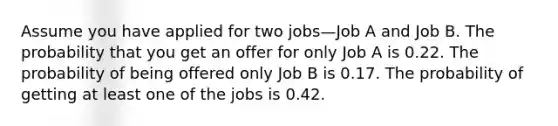 Assume you have applied for two jobs—Job A and Job B. The probability that you get an offer for only Job A is 0.22. The probability of being offered only Job B is 0.17. The probability of getting at least one of the jobs is 0.42.