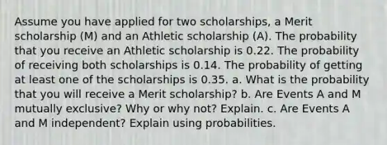 Assume you have applied for two scholarships, a Merit scholarship (M) and an Athletic scholarship (A). The probability that you receive an Athletic scholarship is 0.22. The probability of receiving both scholarships is 0.14. The probability of getting at least one of the scholarships is 0.35. a. What is the probability that you will receive a Merit scholarship? b. Are Events A and M mutually exclusive? Why or why not? Explain. c. Are Events A and M independent? Explain using probabilities.