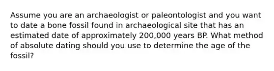 Assume you are an archaeologist or paleontologist and you want to date a bone fossil found in archaeological site that has an estimated date of approximately 200,000 years BP. What method of absolute dating should you use to determine the age of the fossil?