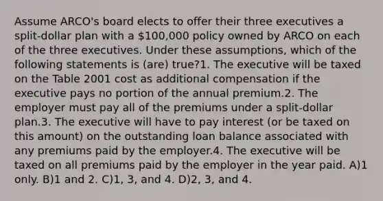 Assume ARCO's board elects to offer their three executives a split-dollar plan with a 100,000 policy owned by ARCO on each of the three executives. Under these assumptions, which of the following statements is (are) true?1. The executive will be taxed on the Table 2001 cost as additional compensation if the executive pays no portion of the annual premium.2. The employer must pay all of the premiums under a split-dollar plan.3. The executive will have to pay interest (or be taxed on this amount) on the outstanding loan balance associated with any premiums paid by the employer.4. The executive will be taxed on all premiums paid by the employer in the year paid. A)1 only. B)1 and 2. C)1, 3, and 4. D)2, 3, and 4.