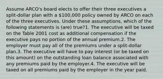 Assume ARCO's board elects to offer their three executives a split-dollar plan with a 100,000 policy owned by ARCO on each of the three executives. Under these assumptions, which of the following statements is (are) true?1. The executive will be taxed on the Table 2001 cost as additional compensation if the executive pays no portion of the annual premium.2. The employer must pay all of the premiums under a split-dollar plan.3. The executive will have to pay interest (or be taxed on this amount) on the outstanding loan balance associated with any premiums paid by the employer.4. The executive will be taxed on all premiums paid by the employer in the year paid.