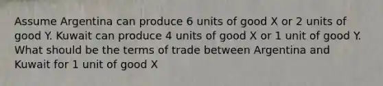 Assume Argentina can produce 6 units of good X or 2 units of good Y. Kuwait can produce 4 units of good X or 1 unit of good Y. What should be the terms of trade between Argentina and Kuwait for 1 unit of good X