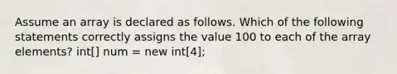 Assume an array is declared as follows. Which of the following statements correctly assigns the value 100 to each of the array elements? int[] num = new int[4];