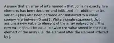 Assume that an array of int s named a that contains exactly five elements has been declared and initialized . In addition, an int variable j has also been declared and initialized to a value somewhere between 0 and 3. Write a single statement that assigns a new value to element of the array indexed by j. This new value should be equal to twice the value stored in the next element of the array (i.e. the element after the element indexed by j.