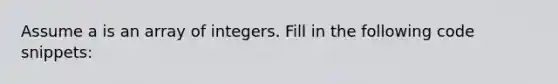 Assume a is an array of integers. Fill in the following code snippets: