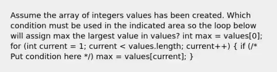 Assume the array of integers values has been created. Which condition must be used in the indicated area so the loop below will assign max the largest value in values? int max = values[0]; for (int current = 1; current < values.length; current++) ( if (/* Put condition here */) max = values[current]; )