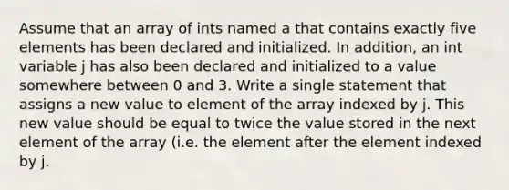 Assume that an array of ints named a that contains exactly five elements has been declared and initialized. In addition, an int variable j has also been declared and initialized to a value somewhere between 0 and 3. Write a single statement that assigns a new value to element of the array indexed by j. This new value should be equal to twice the value stored in the next element of the array (i.e. the element after the element indexed by j.