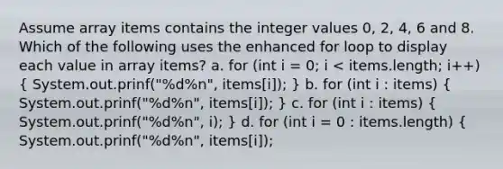 Assume array items contains the integer values 0, 2, 4, 6 and 8. Which of the following uses the enhanced for loop to display each value in array items? a. for (int i = 0; i < items.length; i++) ( System.out.prinf("%d%n", items[i]); ) b. for (int i : items) ( System.out.prinf("%d%n", items[i]); ) c. for (int i : items) ( System.out.prinf("%d%n", i); ) d. for (int i = 0 : items.length) { System.out.prinf("%d%n", items[i]);