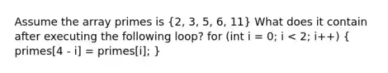 Assume the array primes is (2, 3, 5, 6, 11) What does it contain after executing the following loop? for (int i = 0; i < 2; i++) ( primes[4 - i] = primes[i]; )