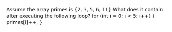 Assume the array primes is (2, 3, 5, 6, 11) What does it contain after executing the following loop? for (int i = 0; i < 5; i++) ( primes[i]++; )