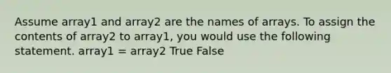 Assume array1 and array2 are the names of arrays. To assign the contents of array2 to array1, you would use the following statement. array1 = array2 True False