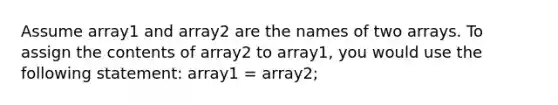 Assume array1 and array2 are the names of two arrays. To assign the contents of array2 to array1, you would use the following statement: array1 = array2;