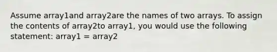 Assume array1and array2are the names of two arrays. To assign the contents of array2to array1, you would use the following statement: array1 = array2