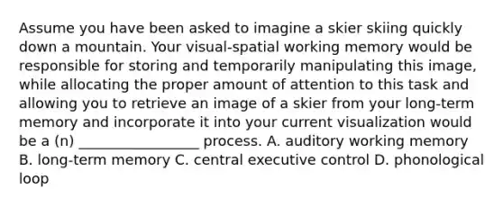 Assume you have been asked to imagine a skier skiing quickly down a mountain. Your visual-spatial working memory would be responsible for storing and temporarily manipulating this image, while allocating the proper amount of attention to this task and allowing you to retrieve an image of a skier from your long-term memory and incorporate it into your current visualization would be a (n) _________________ process. A. auditory working memory B. long-term memory C. central executive control D. phonological loop