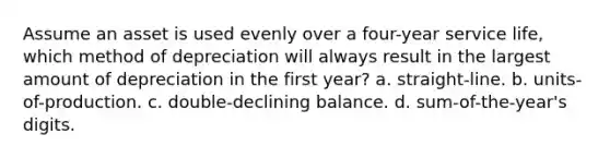 Assume an asset is used evenly over a four-year service life, which method of depreciation will always result in the largest amount of depreciation in the first year? a. straight-line. b. units-of-production. c. double-declining balance. d. sum-of-the-year's digits.