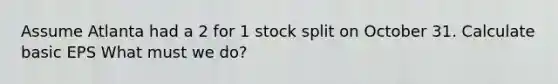 Assume Atlanta had a 2 for 1 stock split on October 31. Calculate basic EPS What must we do?