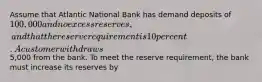 Assume that Atlantic National Bank has demand deposits of 100,000 and no excess reserves, and that the reserve requirement is 10 percent. A customer withdraws5,000 from the bank. To meet the reserve requirement, the bank must increase its reserves by