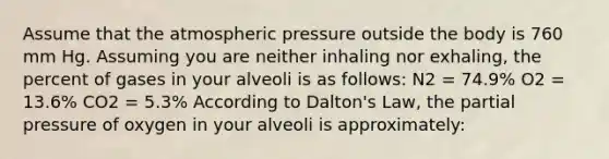 Assume that the atmospheric pressure outside the body is 760 mm Hg. Assuming you are neither inhaling nor exhaling, the percent of gases in your alveoli is as follows: N2 = 74.9% O2 = 13.6% CO2 = 5.3% According to Dalton's Law, the partial pressure of oxygen in your alveoli is approximately: