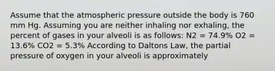 Assume that the atmospheric pressure outside the body is 760 mm Hg. Assuming you are neither inhaling nor exhaling, the percent of gases in your alveoli is as follows: N2 = 74.9% O2 = 13.6% CO2 = 5.3% According to Daltons Law, the partial pressure of oxygen in your alveoli is approximately