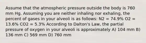 Assume that the atmospheric pressure outside the body is 760 mm Hg. Assuming you are neither inhaling nor exhaling, the percent of gases in your alveoli is as follows: N2 = 74.9% O2 = 13.6% CO2 = 5.3% According to Dalton's Law, the partial pressure of oxygen in your alveoli is approximately A) 104 mm B) 136 mm C) 569 mm D) 760 mm