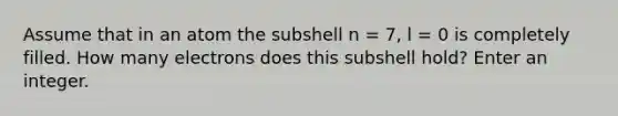 Assume that in an atom the subshell n = 7, l = 0 is completely filled. How many electrons does this subshell hold? Enter an integer.