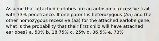 Assume that attached earlobes are an autosomal recessive trait with 73% penetrance. If one parent is heterozygous (Aa) and the other homozygous recessive (aa) for the attached earlobe gene, what is the probability that their first child will have attached earlobes? a. 50% b. 18.75% c. 25% d. 36.5% e. 73%