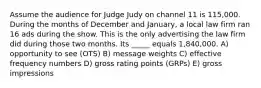 Assume the audience for Judge Judy on channel 11 is 115,000. During the months of December and January, a local law firm ran 16 ads during the show. This is the only advertising the law firm did during those two months. Its _____ equals 1,840,000. A) opportunity to see (OTS) B) message weights C) effective frequency numbers D) gross rating points (GRPs) E) gross impressions