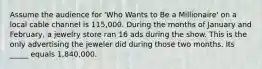 Assume the audience for 'Who Wants to Be a Millionaire' on a local cable channel is 115,000. During the months of January and February, a jewelry store ran 16 ads during the show. This is the only advertising the jeweler did during those two months. Its _____ equals 1,840,000.