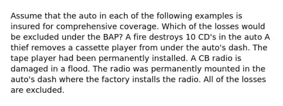 Assume that the auto in each of the following examples is insured for comprehensive coverage. Which of the losses would be excluded under the BAP? A fire destroys 10 CD's in the auto A thief removes a cassette player from under the auto's dash. The tape player had been permanently installed. A CB radio is damaged in a flood. The radio was permanently mounted in the auto's dash where the factory installs the radio. All of the losses are excluded.