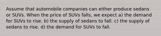 Assume that automobile companies can either produce sedans or SUVs. When the price of SUVs falls, we expect a) the demand for SUVs to rise. b) the supply of sedans to fall. c) the supply of sedans to rise. d) the demand for SUVs to fall.