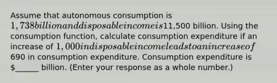 Assume that autonomous consumption is ​1,738 billion and disposable income is ​11,500 billion. Using the consumption​ function, calculate consumption expenditure if an increase of​ 1,000 in disposable income leads to an increase of ​690 in consumption expenditure. Consumption expenditure is ​______ billion. ​(Enter your response as a whole​ number.)