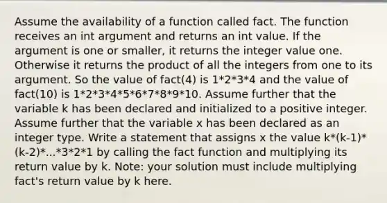 Assume the availability of a function called fact. The function receives an int argument and returns an int value. If the argument is one or smaller, it returns the integer value one. Otherwise it returns the product of all the integers from one to its argument. So the value of fact(4) is 1*2*3*4 and the value of fact(10) is 1*2*3*4*5*6*7*8*9*10. Assume further that the variable k has been declared and initialized to a positive integer. Assume further that the variable x has been declared as an integer type. Write a statement that assigns x the value k*(k-1)*(k-2)*...*3*2*1 by calling the fact function and multiplying its return value by k. Note: your solution must include multiplying fact's return value by k here.