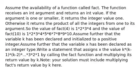 Assume the availability of a function called fact. The function receives an int argument and returns an int value. If the argument is one or smaller, it returns the integer value one. Otherwise it returns the product of all the integers from one to its argument.So the value of fact(4) is 1*2*3*4 and the value of fact(10) is 1*2*3*4*5*6*7*8*9*10.Assume further that the variable k has been declared and initialized to a positive integer.Assume further that the variable x has been declared as an integer type.Write a statement that assigns x the value k*(k-1)*(k-2)*...*3*2*1 by calling the fact function and multiplying its return value by k.Note: your solution must include multiplying fact's return value by k here.