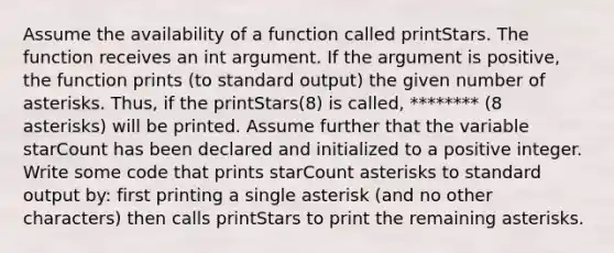 Assume the availability of a function called printStars. The function receives an int argument. If the argument is positive, the function prints (to standard output) the given number of asterisks. Thus, if the printStars(8) is called, ******** (8 asterisks) will be printed. Assume further that the variable starCount has been declared and initialized to a positive integer. Write some code that prints starCount asterisks to standard output by: first printing a single asterisk (and no other characters) then calls printStars to print the remaining asterisks.