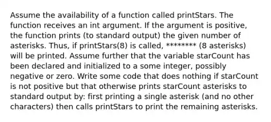 Assume the availability of a function called printStars. The function receives an int argument. If the argument is positive, the function prints (to standard output) the given number of asterisks. Thus, if printStars(8) is called, ******** (8 asterisks) will be printed. Assume further that the variable starCount has been declared and initialized to a some integer, possibly negative or zero. Write some code that does nothing if starCount is not positive but that otherwise prints starCount asterisks to standard output by: first printing a single asterisk (and no other characters) then calls printStars to print the remaining asterisks.