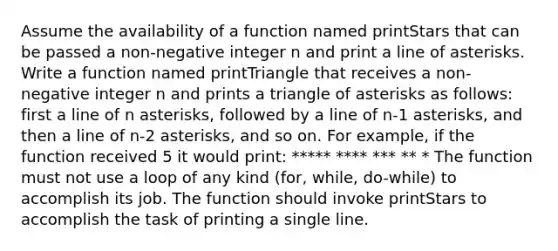 Assume the availability of a function named printStars that can be passed a non-negative integer n and print a line of asterisks. Write a function named printTriangle that receives a non-negative integer n and prints a triangle of asterisks as follows: first a line of n asterisks, followed by a line of n-1 asterisks, and then a line of n-2 asterisks, and so on. For example, if the function received 5 it would print: ***** **** *** ** * The function must not use a loop of any kind (for, while, do-while) to accomplish its job. The function should invoke printStars to accomplish the task of printing a single line.