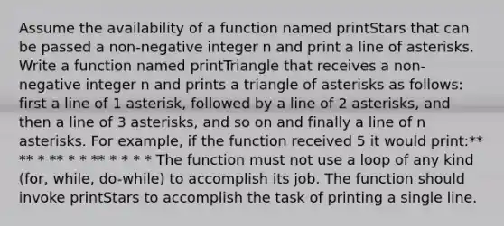 Assume the availability of a function named printStars that can be passed a non-negative integer n and print a line of asterisks. Write a function named printTriangle that receives a non-negative integer n and prints a triangle of asterisks as follows: first a line of 1 asterisk, followed by a line of 2 asterisks, and then a line of 3 asterisks, and so on and finally a line of n asterisks. For example, if the function received 5 it would print:** ** * ** * * ** * * * * The function must not use a loop of any kind (for, while, do-while) to accomplish its job. The function should invoke printStars to accomplish the task of printing a single line.