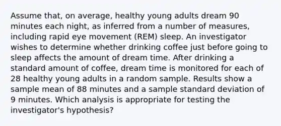 Assume that, on average, healthy young adults dream 90 minutes each night, as inferred from a number of measures, including rapid eye movement (REM) sleep. An investigator wishes to determine whether drinking coffee just before going to sleep affects the amount of dream time. After drinking a standard amount of coffee, dream time is monitored for each of 28 healthy young adults in a random sample. Results show a sample mean of 88 minutes and a sample standard deviation of 9 minutes. Which analysis is appropriate for testing the investigator's hypothesis?