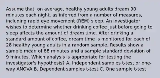 Assume that, on average, healthy young adults dream 90 minutes each night, as inferred from a number of measures, including rapid eye movement (REM) sleep. An investigator wishes to determine whether drinking coffee just before going to sleep affects the amount of dream time. After drinking a standard amount of coffee, dream time is monitored for each of 28 healthy young adults in a random sample. Results show a sample mean of 88 minutes and a sample standard deviation of 9 minutes. Which analysis is appropriate for testing the investigator's hypothesis? A. Independent samples t-test or one-way ANOVA B. Dependent samples t-test C. One sample t-test