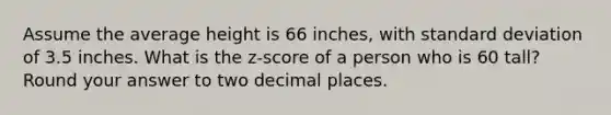 Assume the average height is 66 inches, with standard deviation of 3.5 inches. What is the z-score of a person who is 60 tall? Round your answer to two decimal places.