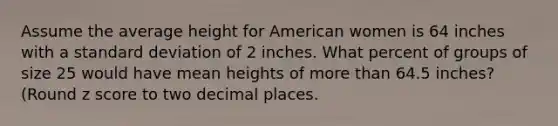 Assume the average height for American women is 64 inches with a standard deviation of 2 inches. What percent of groups of size 25 would have mean heights of more than 64.5 inches? (Round z score to two decimal places.