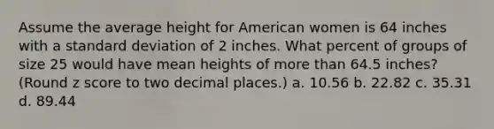 Assume the average height for American women is 64 inches with a standard deviation of 2 inches. What percent of groups of size 25 would have mean heights of more than 64.5 inches? (Round z score to two decimal places.) a. 10.56 b. 22.82 c. 35.31 d. 89.44