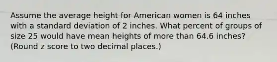 Assume the average height for American women is 64 inches with a standard deviation of 2 inches. What percent of groups of size 25 would have mean heights of more than 64.6 inches? (Round z score to two decimal places.)