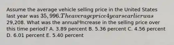 Assume the average vehicle selling price in the United States last year was 35,996. The average price 4 years earlier was29,208. What was the annual increase in the selling price over this time period? A. 3.89 percent B. 5.36 percent C. 4.56 percent D. 6.01 percent E. 5.40 percent